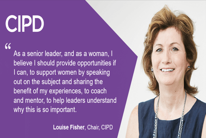 "As a senior leader, and as a woman, I believe I should provide opportunities if I can, to spport women by speaking out on the subject and sharing the benefit of my experiences, to coach and mentor, to help leaders understand why this is so important."- Louise Fisher, Chair, CIPD